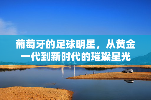葡萄牙的足球明星，从黄金一代到新时代的璀璨星光
