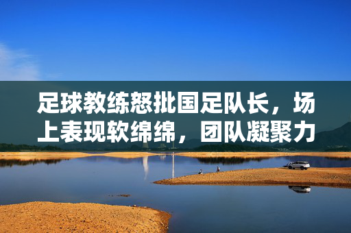 足球教练怒批国足队长，场上表现软绵绵，团队凝聚力被拖累，足球教练怒批国足队长，场上表现软绵绵 损害团队凝聚力