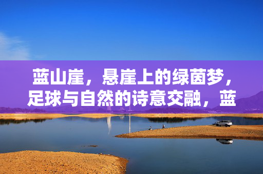 蓝山崖，悬崖上的绿茵梦，足球与自然的诗意交融，蓝山崖，悬崖上的绿茵梦，足球与自然的诗意交融