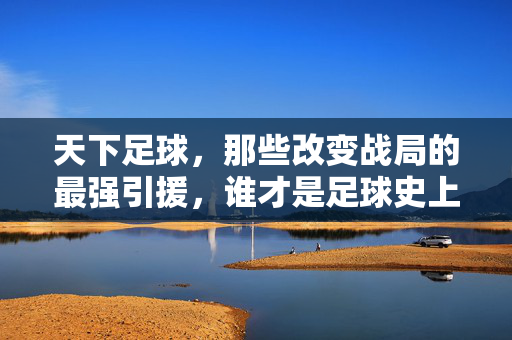 天下足球，那些改变战局的最强引援，谁才是足球史上的引援巅峰？天下足球，那些改变战局的最强引援，谁才是足球史上的引援巅峰？