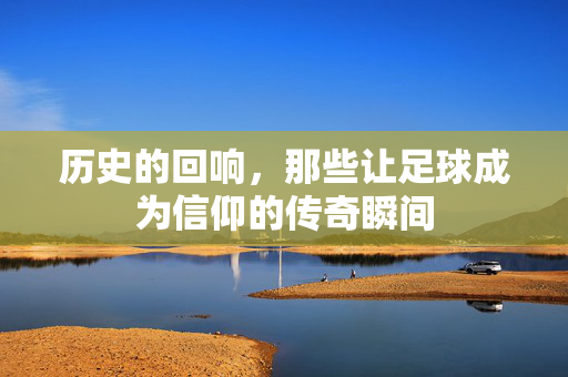 历史的回响，那些让足球成为信仰的传奇瞬间