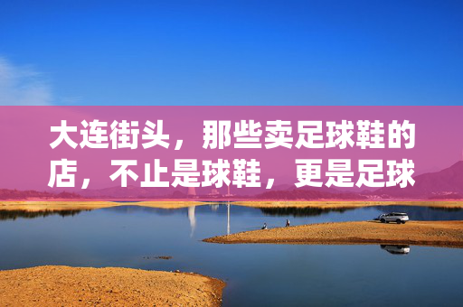 大连街头，那些卖足球鞋的店，不止是球鞋，更是足球人的精神栖息地，大连街头足球鞋店，足球人的精神栖息地（不止是球鞋）