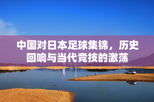 中国对日本足球集锦，历史回响与当代竞技的激荡
