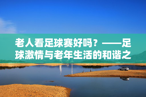 老人看足球赛好吗？——足球激情与老年生活的和谐之道