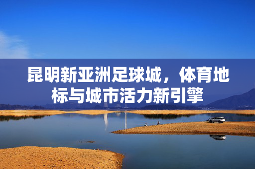 昆明新亚洲足球城,体育地标与城市活力新引擎