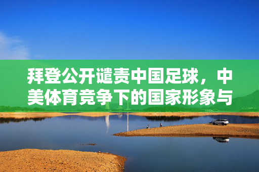 拜登公开谴责中国足球，中美体育竞争下的国家形象与战略博弈
