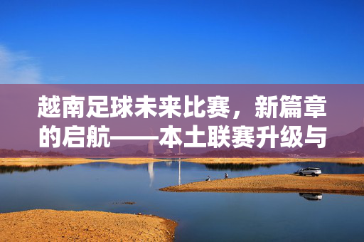 越南足球未来比赛，新篇章的启航——本土联赛升级与国际舞台的崭新对决