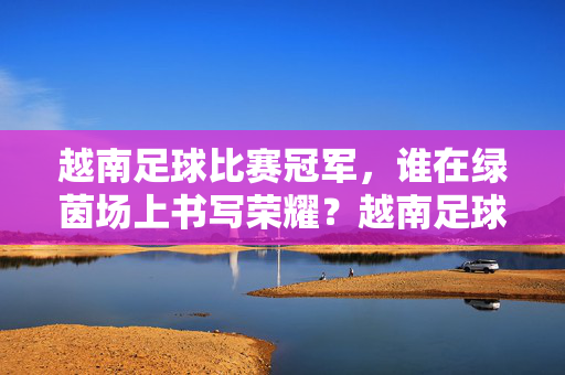 越南足球比赛冠军,谁在绿茵场上书写荣耀?越南足球比赛冠军,谁在绿茵场上书写荣耀?