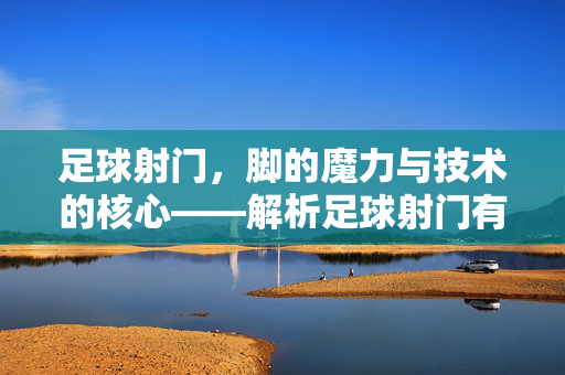 足球射门，脚的魔力与技术的核心——解析足球射门有脚吗的深层逻辑