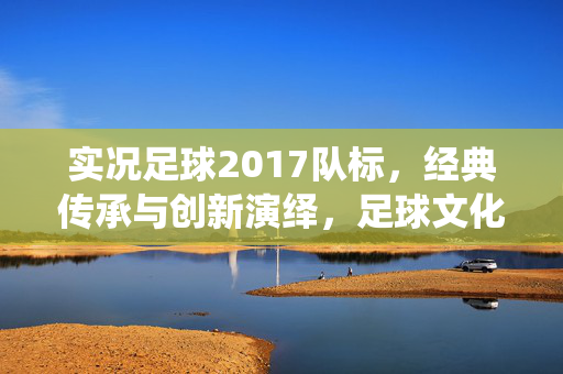 实况足球2017队标，经典传承与创新演绎，足球文化的视觉印记
