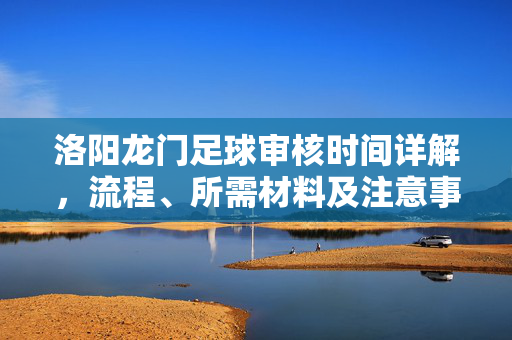 洛阳龙门足球审核时间详解，流程、所需材料及注意事项，洛阳龙门足球审核时间详解，流程、所需材料及注意事项
