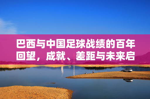 巴西与中国足球战绩的百年回望，成就、差距与未来启示