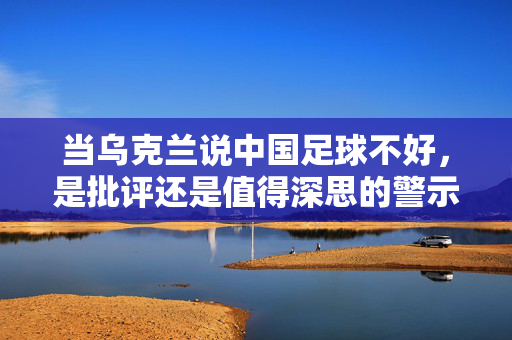 当乌克兰说中国足球不好,是批评还是值得深思的警示?