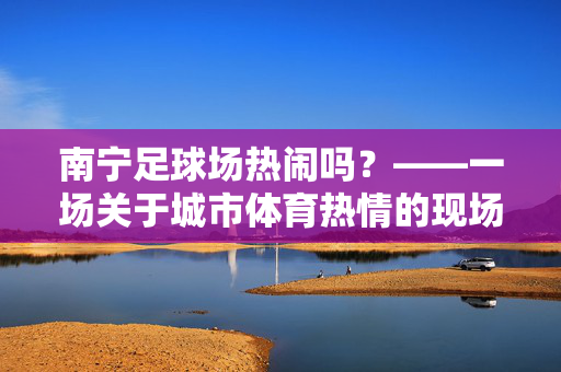 南宁足球场热闹吗？——一场关于城市体育热情的现场图景，南宁足球场热闹吗？——一场关于城市体育热情的现场图景