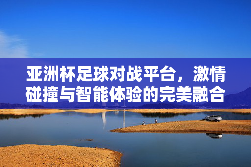 亚洲杯足球对战平台，激情碰撞与智能体验的完美融合