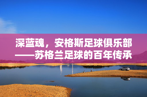 深蓝魂，安格斯足球俱乐部——苏格兰足球的百年传承与竞技荣耀