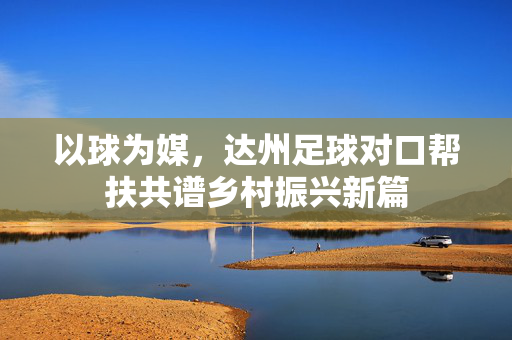 以球为媒，达州足球对口帮扶共谱乡村振兴新篇