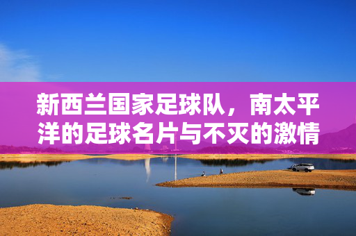 新西兰国家足球队，南太平洋的足球名片与不灭的激情，新西兰国家足球队，南太平洋的足球名片与不灭的激情