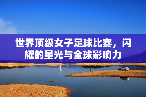 世界顶级女子足球比赛,闪耀的星光与全球影响力