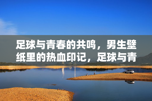 足球与青春的共鸣，男生壁纸里的热血印记，足球与青春的共鸣，男生壁纸里的热血印记