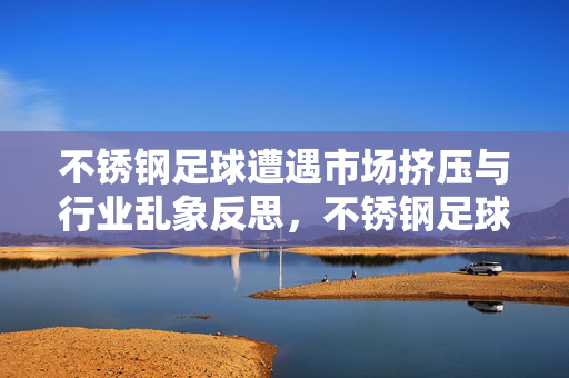 不锈钢足球遭遇市场挤压与行业乱象反思，不锈钢足球遭遇市场挤压与行业乱象反思