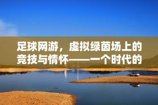 足球网游，虚拟绿茵场上的竞技与情怀——一个时代的游戏记忆与未来展望，足球网游，虚拟绿茵场上的竞技与情怀——一个时代的游戏记忆与未来展望
