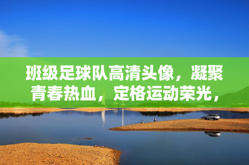 班级足球队高清头像，凝聚青春热血，定格运动荣光，班级足球队高清头像，凝聚青春热血，定格运动荣光