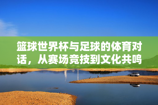 篮球世界杯与足球的体育对话，从赛场竞技到文化共鸣
