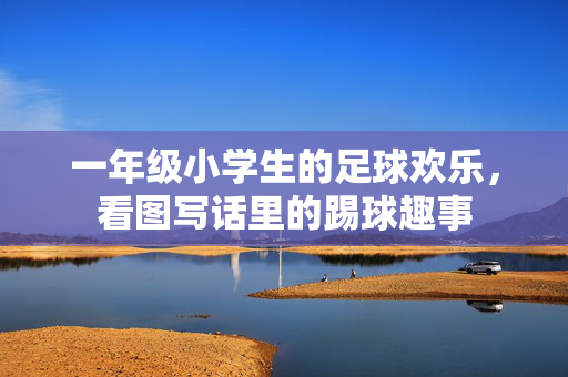 一年级小学生的足球欢乐，看图写话里的踢球趣事