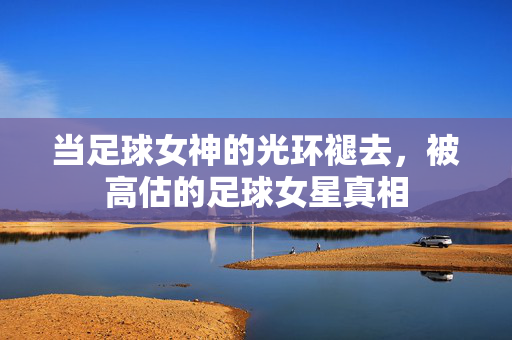 当足球女神的光环褪去,被高估的足球女星真相