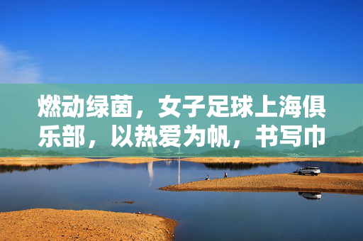 燃动绿茵,女子足球上海俱乐部,以热爱为帆,书写巾帼足球新篇章,燃动绿茵,女子足球上海俱乐部,以热爱为帆,书写巾帼足球新篇章