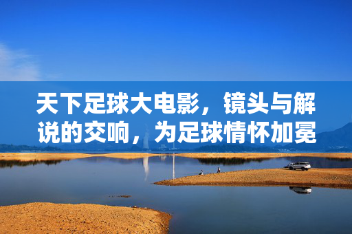 天下足球大电影，镜头与解说的交响，为足球情怀加冕的视听盛宴