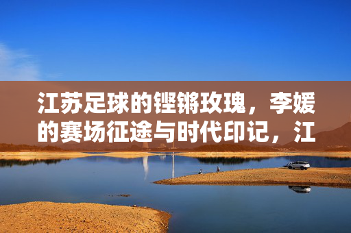 江苏足球的铿锵玫瑰，李媛的赛场征途与时代印记，江苏足球的铿锵玫瑰，李媛的赛场征途与时代印记