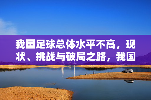 我国足球总体水平不高，现状、挑战与破局之路，我国足球总体水平不高，现状、挑战与破局之路