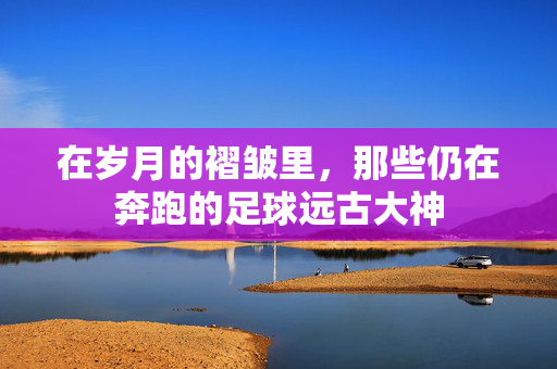 在岁月的褶皱里,那些仍在奔跑的足球远古大神