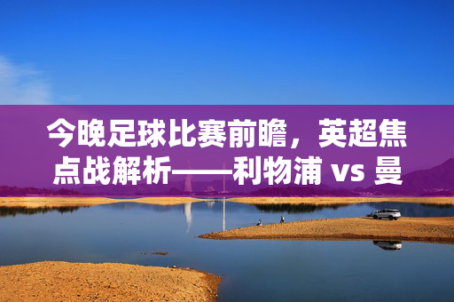 今晚足球比赛前瞻,英超焦点战解析——利物浦 vs 曼城,实力与战术的深度对决,今晚足球比赛前瞻,英超焦点战解析——利物浦 vs 曼城,实力与战术的深度对决