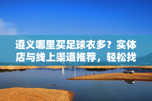 遵义哪里买足球衣多？实体店与线上渠道推荐，轻松找到心仪款式