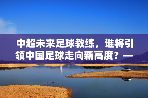 中超未来足球教练，谁将引领中国足球走向新高度？——从青训到战术创新的多维度探索，中超未来足球教练，谁将引领中国足球走向新高度？——从青训到战术创新的多维度探索