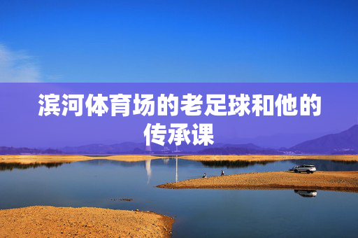 滨河体育场的老足球和他的传承课