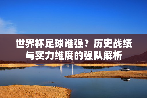 世界杯足球谁强？历史战绩与实力维度的强队解析