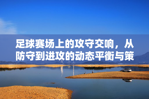 足球赛场上的攻守交响，从防守到进攻的动态平衡与策略博弈，足球赛场攻守交响，动态平衡与策略博弈的攻防转换艺术