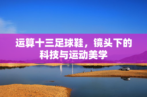 运算十三足球鞋，镜头下的科技与运动美学