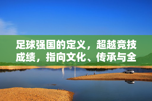 足球强国的定义，超越竞技成绩，指向文化、传承与全民参与的多维图景，足球强国的多维定义，超越竞技成绩，聚焦文化传承与全民参与