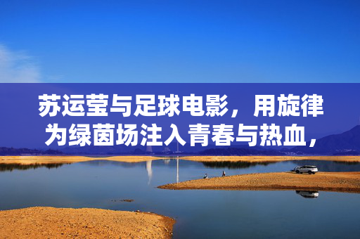 苏运莹与足球电影，用旋律为绿茵场注入青春与热血，苏运莹为足球电影谱青春热血，旋律点亮绿茵场