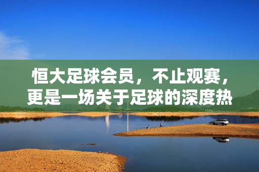 恒大足球会员，不止观赛，更是一场关于足球的深度热爱之旅