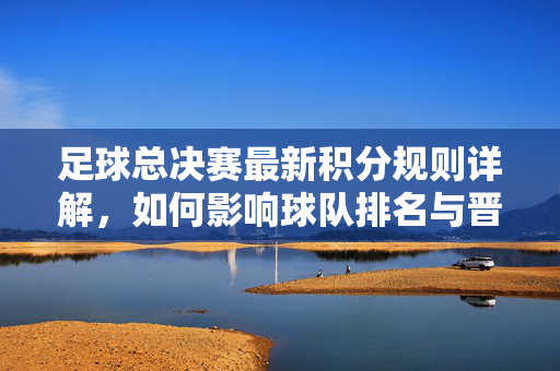 足球总决赛最新积分规则详解，如何影响球队排名与晋级策略？