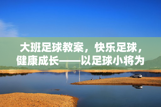 大班足球教案，快乐足球，健康成长——以足球小将为主题的游戏化教学设计，大班足球教案，以足球小将为主题的游戏化教学设计，助力快乐足球与健康成长
