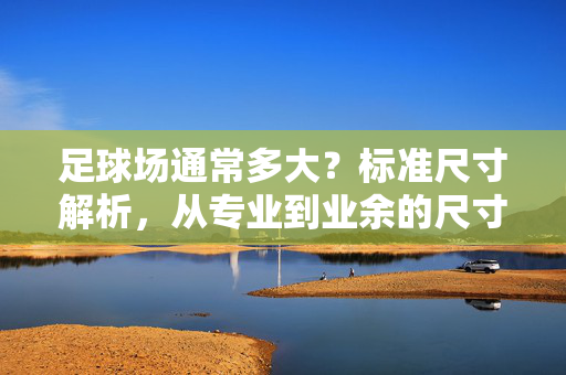 足球场通常多大？标准尺寸解析，从专业到业余的尺寸差异，足球场通常多大？标准尺寸解析，从专业到业余的尺寸差异