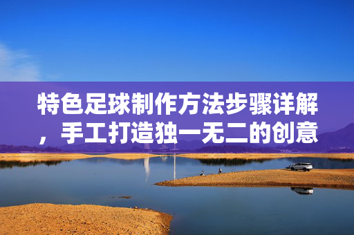 特色足球制作方法步骤详解，手工打造独一无二的创意足球，特色足球手工制作方法步骤详解，打造独一无二创意足球