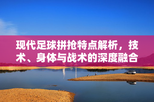 现代足球拼抢特点解析，技术、身体与战术的深度融合与演变，现代足球拼抢特点解析，技术、身体与战术的深度融合与演变